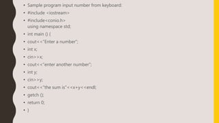 • Sample program input number from keyboard:
• #include <iostream>
• #include<conio.h>
using namespace std;
• int main () {
• cout<<”Enter a number”;
• int x;
• cin>>x;
• cout<<”enter another number”;
• int y;
• cin>>y;
• cout<<”the sum is”<<x+y<<endl;
• getch ();
• return 0;
• }
 