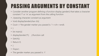 PASSING ARGUMENTS BY CONSTANT
• Consider another program defining a function display gender() that takes a character
constant ‘f’ or ‘m’ as argument from the calling function
• //passing character constant as argument
• Void displayGender(char ch){
• Cout<<“the gender marker you passed is :”<<ch<<endl;
• }
• Int main(){
• displayGender(‘f’); //function call
• Getch();
• Return 0;
• }
• Ouput :
• The gender marker you passed is : f
 