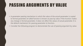 PASSING ARGUMENTS BY VALUE
• A parameter passing mechanism in which the value of the actual parameter is copied
to formal parameter of called function is known as pass by value. If the function makes
any change in formal parameter, it does not affect the values of actual parameter. It is
the default mechanism for passing parameter to function.
• Consider the following program to demonstrate the use of passing argument by value.
 
