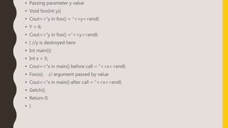 • Passing parameter y value
• Void foo(int y){
• Cout<<“y in foo() = “<<y<<endl;
• Y = 6;
• Cout<<“y in foo() =“<<y<<endl;
• } //y is destroyed here
• Int main(){
• Int x = 5;
• Cout<<“x in main() before call = “<<x<<endl;
• Foo(x); // argument passed by value
• Cout<<“x in main() after call = “<<x<<endl;
• Getch();
• Return 0;
• }
 