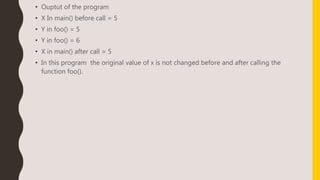 • Ouptut of the program
• X In main() before call = 5
• Y in foo() = 5
• Y in foo() = 6
• X in main() after call = 5
• In this program the original value of x is not changed before and after calling the
function foo().
 