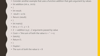 • Consider another example that uses a function addition that gets argument by values
• Int addition (int a , int b)
• {
• Int result;
• result = a+b;
• Rerurn (result);
• }
• Int main(){
• Int z, x = 5 , y = 3;
• Z = addition (x,y); // arguments passed by value
• Cout<<“the sum of both the value is = “ <<z;
• Getch();
• Return 0 ;
• }
• Ouptut :
• The sum of both the value is = 8
 