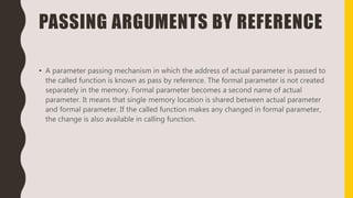 PASSING ARGUMENTS BY REFERENCE
• A parameter passing mechanism in which the address of actual parameter is passed to
the called function is known as pass by reference. The formal parameter is not created
separately in the memory. Formal parameter becomes a second name of actual
parameter. It means that single memory location is shared between actual parameter
and formal parameter. If the called function makes any changed in formal parameter,
the change is also available in calling function.
 