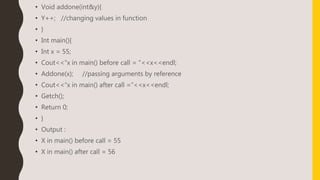 • Void addone(int&y){
• Y++; //changing values in function
• }
• Int main(){
• Int x = 55;
• Cout<<“x in main() before call = “<<x<<endl;
• Addone(x); //passing arguments by reference
• Cout<<“x in main() after call =“<<x<<endl;
• Getch();
• Return 0;
• }
• Output :
• X in main() before call = 55
• X in main() after call = 56
 