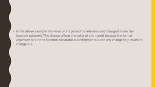 • In the above example the value of x is passed by reference and changed inside the
function addone(). This change affects the value of x in main() because the formal
argument & y in the function declarator is a reference to x and any change to y results in
change in x
 