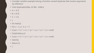 • Consider another example having a function named duplicate that receive arguments
by reference:
• Void duplicate(int&a, int &b , int&c){
• A = a*2;
• B = b*2l
• C = c*2;
• }
• Int main(){
• Int x = 1, y= 3, z = 7;
• Cout<<“x=“<<x<<“,y=”<<y<<“,z=”<<z<<endl;
• Duplicate(x,y,z);
• Cout<<“x=“<<x<<“,y=”<<y<<“,z=”<<z<<endl;
• Getch();
• Return 0;
• }
 