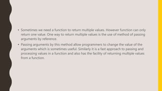 • Sometimes we need a function to return multiple values. However function can only
return one value. One way to return multiple values is the use of method of passing
arguments by reference.
• Passing arguments by this method allow programmers to change the value of the
arguments which is sometimes useful. Similarly it is a fast approach to passing and
processing values in a function and also has the facility of returning multiple values
from a function.
 