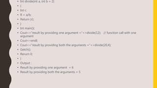 • Int divide(int a, int b = 2)
• {
• Int r;
• R = a/b;
• Return (r);
• }
• Int main(){
• Cout<<“result by providing one argument =“<<divide(12); // function call with one
argument
• Cout<<endl;
• Cout<<“result by providing both the arguments =“<<divide(20,4);
• Getch();
• Rerurn 0;
• }
• Output :
• Result by providing one argument = 6
• Result by providing both the arguments = 5
 