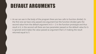 DEFAULT ARGUMENTS
• As we can see in the body of the program there are two calls to function divide(). In
the first one we have only passed one argument but the function divide() gets the
second value from the default argument int b = 2 in the function prototype and thus
result is 6. in the second call there are two parameter passed so the default value for b
is ignored and b takes the value passed as argument that is 4 making the result
returned equal to 5.
 