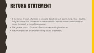 RETURN STATEMENT
• If the return type of a function is any valid data type such as int , long , float , double ,
long double or char then return statement should be used in the function body to
return the result to the calling program.
• The general syntax of the use of return statement is given below
• Return (expression or variable holding results or constant)
 