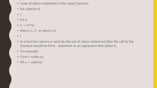• //use of return statement in the cube() function
• Int cube(int x)
• {
• Int c;
• C = x*x*x;
• Return c; // or return (c);
• }
• In a function returns a value by the use of return statement then the call to the
function should be form statement or an expression that utilize it.
• Fro example:
• Cout<<cube (x);
• Int y = cube (x);
 