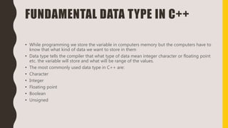 FUNDAMENTAL DATA TYPE IN C++
• While programming we store the variable in computers memory but the computers have to
know that what kind of data we want to store in them
• Data type tells the compiler that what type of data mean integer character or floating point
etc. the variable will store and what will be range of the values.
• The most commonly used data type in C++ are:
• Character
• Integer
• Floating point
• Boolean
• Unsigned
 