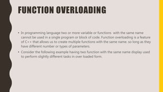 FUNCTION OVERLOADING
• In programming language two or more variable or functions with the same name
cannot be used in a single program or block of code. Function overloading is a feature
of C++ that allows us to create multiple functions with the same name. so long as they
have different number or types of parameters.
• Consider the following example having two function with the same name display used
to perform slightly different tasks in over loaded form.
 