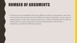 NUMBER OF ARGUMENTS
• Functions can be overloaded if they have different numbers of parameters. More than
one functions with the same name but different number of parameter can be used in a
single program. In the calls to these functions the compiler disambiguates the calls by
looking at the number of arguments and formal parameters in the function
decelerator. Consider the following example:
 