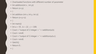 • Overloaded functions with different number of parameter
• Int addition(int x , int y){
• Return (x+y);
• }
• Int addition (int x, int y, int z){
• Return (x+y+z);
• }
• Int main(){
• Int a = 55 , b = 22 , c = 100;
• Cout<<“output of 2 integer = “<<addition(a,b);
• Cout<<endl;
• Cout<<“output of 3 integer = “<<addition(a,b,c);
• Cout<<endl;
• Getch();
• Return 0 ;
• }
 