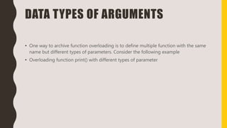 DATA TYPES OF ARGUMENTS
• One way to archive function overloading is to define multiple function with the same
name but different types of parameters. Consider the following example
• Overloading function print() with different types of parameter
 