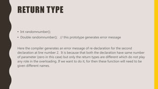 RETURN TYPE
• Int randomnumber();
• Double randomnumber(); // this prototype generates error message
Here the compiler generates an error message of re-declaration for the second
declaration at line number 2. It is because that both the declaration have same number
of parameter (zero in this case) but only the return types are different which do not play
any role in the overloading. If we want to do it, for then these function will need to be
given different names.
 