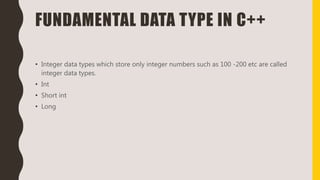 FUNDAMENTAL DATA TYPE IN C++
• Integer data types which store only integer numbers such as 100 -200 etc are called
integer data types.
• Int
• Short int
• Long
 