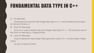 FUNDAMENTAL DATA TYPE IN C++
1) Int data type:
the keyword int stand for the integer data type in C++ and normally has two bytes
of memory (16 bits). A
2) Short int data type:
short int is used to declare the short integer data type in C++. The maximum size of
the short int data type is 2 bytes(16 bits)
3) Long int data type:
long int stands for long integer data type and is used in C++ to store larger integer
values.
its size is 4 bytes (32 bits)
 