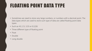 FLOATING POINT DATA TYPE
• Sometimes we need to store very large numbers, or numbers with a decimal point. The
data types which are used to store such type of data are called floating point data
types.
• Such as 4.0, 2.5, 3.33 or 0.1226
• Three different type of floating point
• Float
• Double
• Long double
 
