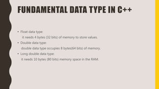 FUNDAMENTAL DATA TYPE IN C++
• Float data type:
it needs 4 bytes (32 bits) of memory to store values.
• Double data type:
double data type occupies 8 bytes(64 bits) of memory.
• Long double data type:
it needs 10 bytes (80 bits) memory space in the RAM.
 
