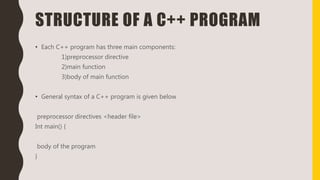 STRUCTURE OF A C++ PROGRAM
• Each C++ program has three main components:
1)preprocessor directive
2)main function
3)body of main function
• General syntax of a C++ program is given below
preprocessor directives <header file>
Int main() {
body of the program
}
 