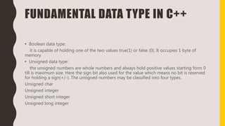 FUNDAMENTAL DATA TYPE IN C++
• Boolean data type:
it is capable of holding one of the two values true(1) or false (0). It occupies 1 byte of
memory
• Unsigned data type:
the unsigned numbers are whole numbers and always hold positive values starting form 0
till is maximum size. Here the sign bit also used for the value which means no bit is reserved
for holding a sign(+/-). The unsigned numbers may be classified into four types.
Unsigned char
Unsigned integer
Unsigned short integer
Unsigned long integer
 