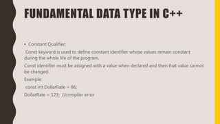 FUNDAMENTAL DATA TYPE IN C++
• Constant Qualifier:
Const keyword is used to define constant identifier whose values remain constant
during the whole life of the program.
Const identifier must be assigned with a value when declared and then that value cannot
be changed.
Example:
const int DollarRate = 86;
DollarRate = 123; //compiler error
 
