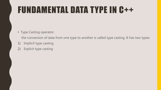FUNDAMENTAL DATA TYPE IN C++
• Type Casting operator:
the conversion of data from one type to another is called type casting. It has two types
1) Implicit type casting
2) Explicit type casting
 
