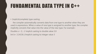 FUNDAMENTAL DATA TYPE IN C++
• Implicit(complete) type casting:
the compiler automatically converts data from one type to another when they are
used in expressions. When a value of one type is assigned to another type, the compiler
implicitly converts that value into the value of the new type. For example :
Double a = 3; // implicit casting to double value 3.0
Int b= 3.14156 //implicit casting to integer value 3
 