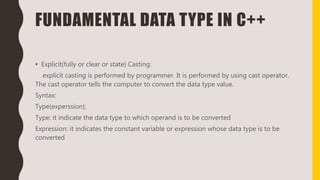 FUNDAMENTAL DATA TYPE IN C++
• Explicit(fully or clear or state) Casting:
explicit casting is performed by programmer. It is performed by using cast operator.
The cast operator tells the computer to convert the data type value.
Syntax:
Type(experssion);
Type: it indicate the data type to which operand is to be converted
Expression: it indicates the constant variable or expression whose data type is to be
converted
 