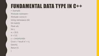 FUNDAMENTAL DATA TYPE IN C++
• Example:
#include<iostream>
#include<conio.h>
Using namespace std;
Int main(){
Float a,b;
Int c;
a = 10.3;
b = 5.2;
c = (int)a%(int)b;
Cout<<“result is”<<c;
Getch();
Return 0;
}
 