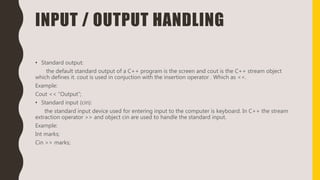 INPUT / OUTPUT HANDLING
• Standard output:
the default standard output of a C++ program is the screen and cout is the C++ stream object
which defines it. cout is used in conjuction with the insertion operator . Which as <<.
Example:
Cout << “Output”;
• Standard input (cin):
the standard input device used for entering input to the computer is keyboard. In C++ the stream
extraction operator >> and object cin are used to handle the standard input.
Example:
Int marks;
Cin >> marks;
 