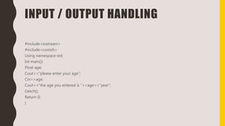 INPUT / OUTPUT HANDLING
#include<iostream>
#include<conioh>
Using namespace std;
Int main(){
Float age;
Cout<<“please enter your age”;
Cin>>age;
Cout<<“the age you entered is ”<<age<<“year”;
Getch();
Return 0;
}
 