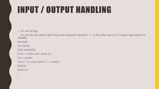 INPUT / OUTPUT HANDLING
• Cin and strings
cin can also be used to get string with extraction operator >> in the same way as it is used to get values for
variable.
Example:
Int main(){
Char teststr[50];
Cout<<“enter your name n”;
Cin>>teststr;
Cout<<“n your name is ” <<teststr;
Getch();
Return 0;
}
 