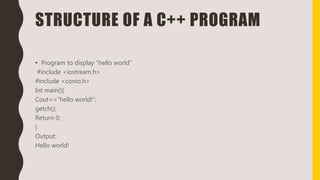 STRUCTURE OF A C++ PROGRAM
• Program to display “hello world”
#include <iostream.h>
#include <conio.h>
Int main(){
Cout<<“hello world!”;
getch();
Return 0;
}
Output:
Hello world!
 