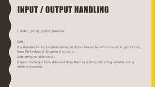 INPUT / OUTPUT HANDLING
• Gets() , puts() , getch() function:
Gets :
Is a standard library function defined in stdio.h header file which is used to get a string
from the keyboard . Its general syntax is :
Gets(string variable name);
It reads characters from stdin and store them as a string into string variable until a
newline character.
 