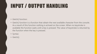 INPUT / OUTPUT HANDLING
• Getch() function:
• Getch() function is a function that obtain the next available character from the console.
As a result of this function nothing is echoed on the screen. When no keystroke is
available the function waits until a key is pressed. The value of keystroke is returned by
the function when the key is pressed.
• Syntax:
• Getch();
 
