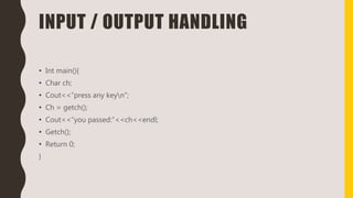 INPUT / OUTPUT HANDLING
• Int main(){
• Char ch;
• Cout<<“press any keyn”;
• Ch = getch();
• Cout<<“you passed:”<<ch<<endl;
• Getch();
• Return 0;
}
 