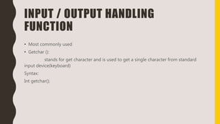 INPUT / OUTPUT HANDLING
FUNCTION
• Most commonly used
• Getchar ():
stands for get character and is used to get a single character from standard
input device(keyboard)
Syntax:
Int getchar();
 
