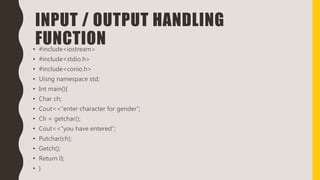INPUT / OUTPUT HANDLING
FUNCTION• #include<iostream>
• #include<stdio.h>
• #include<conio.h>
• Uisng namespace std;
• Int main(){
• Char ch;
• Cout<<“enter character for gender”;
• Ch = getchar();
• Cout<<“you have entered”;
• Putchar(ch);
• Getch();
• Return 0;
• }
 