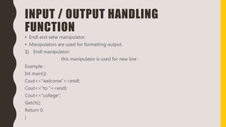 INPUT / OUTPUT HANDLING
FUNCTION
• Endl and setw manipulator:
• Manipulators are used for formatting output.
1) Endl manipulator:
this manipulator is used for new line .
Example :
Int main(){
Cout<<“welcome”<<endl;
Cout<<“to “<<endl;
Cout<<“college”;
Getch();
Return 0;
}
 