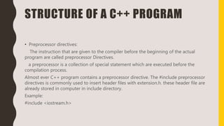 STRUCTURE OF A C++ PROGRAM
• Preprocessor directives:
The instruction that are given to the compiler before the beginning of the actual
program are called preprocessor Directives.
a preprocessor is a collection of special statement which are executed before the
compilation process.
Almost ever C++ program contains a preprocessor directive. The #include preprocessor
directives is commonly used to insert header files with extension.h. these header file are
already stored in computer in include directory.
Example:
#include <iostream.h>
 