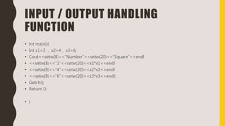 INPUT / OUTPUT HANDLING
FUNCTION
• Int main(){
• Int x1=2 , x2=4 , x3=6;
• Cout<<setw(8)<<“Number”<<setw(20)<<“Square”<<endl
• <<setw(8)<<“2”<<setw(20)<<x1*x1<<endl
• <<setw(8)<<“4”<<setw(20)<<x2*x2<<endl
• <<setw(8)<<“6”<<setw(20)<<x3*x3<<endl;
• Getch();
• Return 0;
• }
 