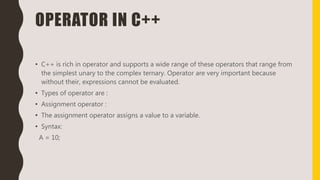OPERATOR IN C++
• C++ is rich in operator and supports a wide range of these operators that range from
the simplest unary to the complex ternary. Operator are very important because
without their, expressions cannot be evaluated.
• Types of operator are :
• Assignment operator :
• The assignment operator assigns a value to a variable.
• Syntax:
A = 10;
 