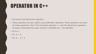 OPERATOR IN C++
• Increment and decrement operator:
• These operators are also called unary arithmetic operators. These operators are used
to make expression short. The increment operator ++ and the decrement operator –
increase or decrease the value stored in a variable by 1 . For example :
• Int A++;
• Int A +=1
• Int A = A + 1;
 