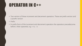 OPERATOR IN C++
• Two version of these increment and decrement operators. These are prefix version and
a postfix version
• Prefix:
• In prefix form of the increment and decrement operators the operators precede(come
before ) their operands, e.g ++x, --z
 