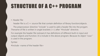 STRUCTURE OF A C++ PROGRAM
• Header file:
header file is a C++ source file that contain definition of library function/objects.
The preprocessor directive “include” is used to add a header file into the progam.
Thename of file is written in angle brackets (<>) after “#include” directive.
For example the header file iostream.h has definitions of different built-in input and
output objects and function. It is include in the above program. Because its object “cout ”
is used in the program.
Syntax:
#include <name of the header file>
 