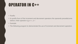 OPERATOR IN C++
• Postfix:
• In postfix form of the increment and decrement operators the operands precede(come
before ) their operator e.g x++, z—
• Example:
• The following program to demonstrate the use of increment and decrement operators
 