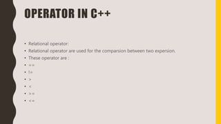 OPERATOR IN C++
• Relational operator:
• Relational operator are used for the comparsion between two expersion.
• These operator are :
• ==
• !=
• >
• <
• >=
• <=
 
